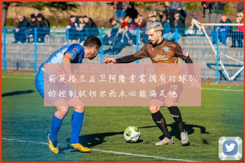 前英格兰后卫阿隆索需拥有对球队的控制权切尔西未必能满足他